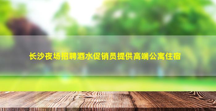 长沙夜场招聘酒水促销员提供高端公寓住宿
